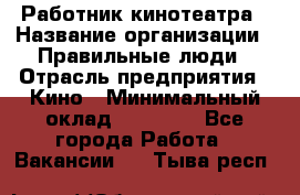 Работник кинотеатра › Название организации ­ Правильные люди › Отрасль предприятия ­ Кино › Минимальный оклад ­ 20 000 - Все города Работа » Вакансии   . Тыва респ.